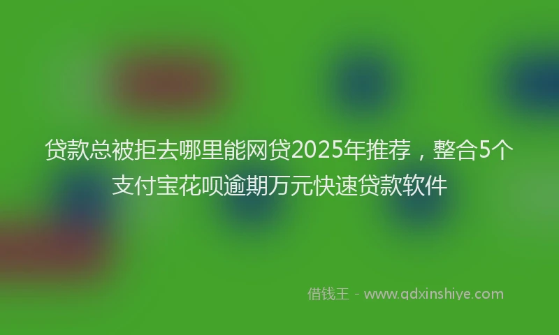 贷款总被拒去哪里能网贷2025年推荐，整合5个支付宝花呗逾期万元快速贷款软件