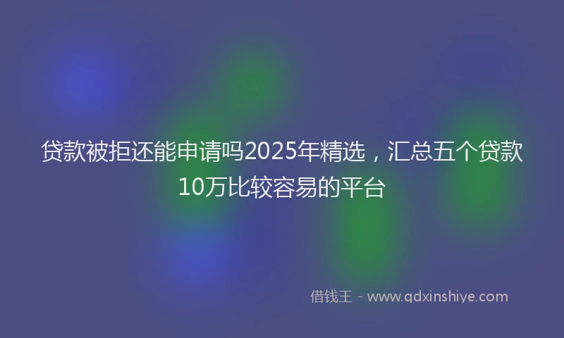 贷款被拒还能申请吗2025年精选，汇总五个贷款10万比较容易的平台
