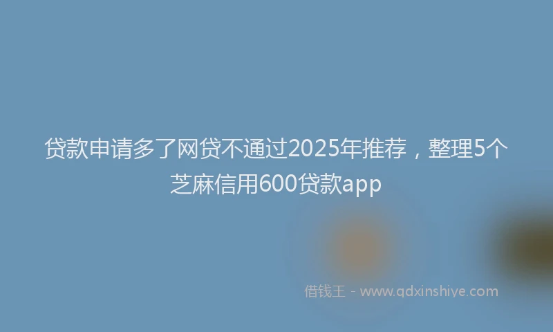 贷款申请多了网贷不通过2025年推荐，整理5个芝麻信用600贷款app