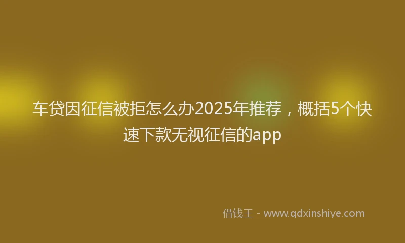 车贷因征信被拒怎么办2025年推荐，概括5个快速下款无视征信的app