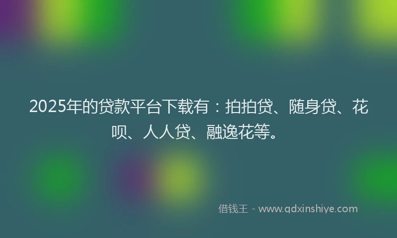 2025年的贷款平台下载有：拍拍贷、随身贷、花呗、人人贷、融逸花等。