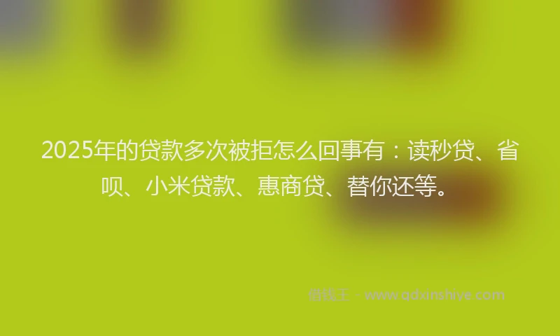 2025年的贷款多次被拒怎么回事有：读秒贷、省呗、小米贷款、惠商贷、替你还等。