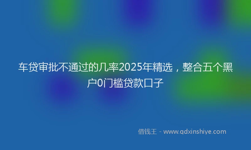 车贷审批不通过的几率2025年精选，整合五个黑户0门槛贷款口子