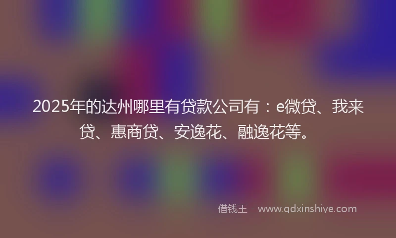 2025年的达州哪里有贷款公司有：e微贷、我来贷、惠商贷、安逸花、融逸花等。