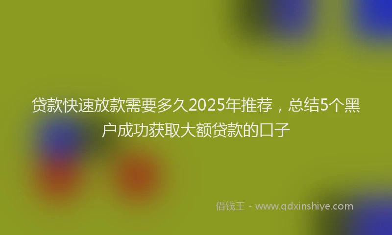 贷款快速放款需要多久2025年推荐，总结5个黑户成功获取大额贷款的口子