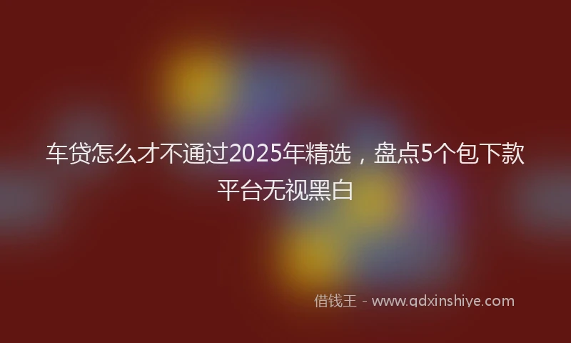 车贷怎么才不通过2025年精选，盘点5个包下款平台无视黑白