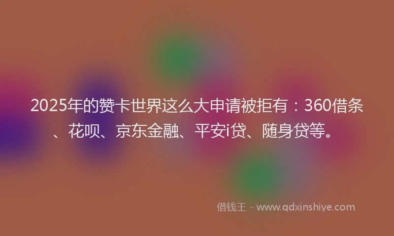 2025年的赞卡世界这么大申请被拒有：360借条、花呗、京东金融、平安i贷、随身贷等。