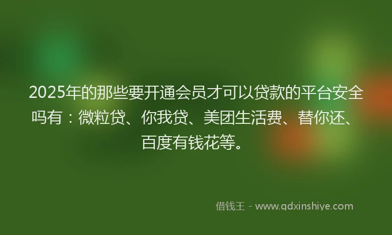 2025年的那些要开通会员才可以贷款的平台安全吗有：微粒贷、你我贷、美团生活费、替你还、百度有钱花等。