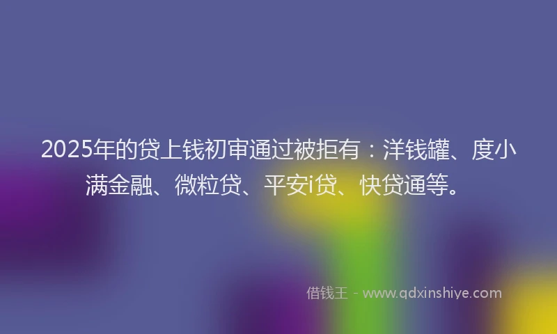 2025年的贷上钱初审通过被拒有：洋钱罐、度小满金融、微粒贷、平安i贷、快贷通等。