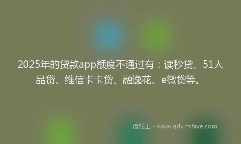 2025年的贷款app额度不通过有：读秒贷、51人品贷、维信卡卡贷、融逸花、e微贷等。