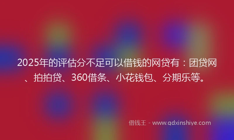2025年的评估分不足可以借钱的网贷有：团贷网、拍拍贷、360借条、小花钱包、分期乐等。