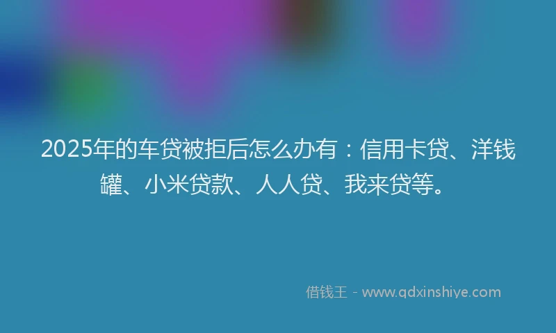 2025年的车贷被拒后怎么办有：信用卡贷、洋钱罐、小米贷款、人人贷、我来贷等。