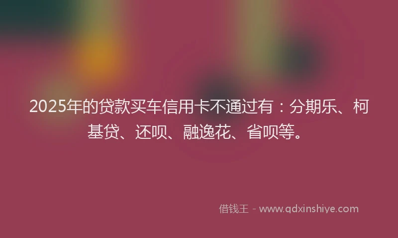 2025年的贷款买车信用卡不通过有：分期乐、柯基贷、还呗、融逸花、省呗等。