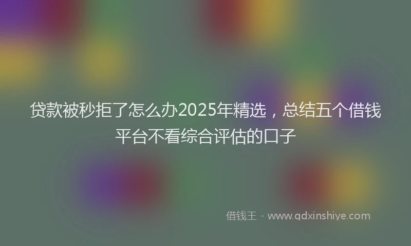 贷款被秒拒了怎么办2025年精选，总结五个借钱平台不看综合评估的口子