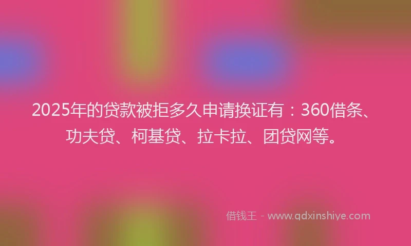 2025年的贷款被拒多久申请换证有：360借条、功夫贷、柯基贷、拉卡拉、团贷网等。