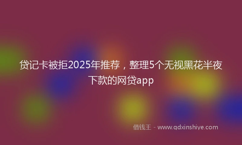 贷记卡被拒2025年推荐，整理5个无视黑花半夜下款的网贷app