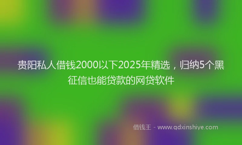 贵阳私人借钱2000以下2025年精选，归纳5个黑征信也能贷款的网贷软件