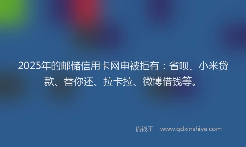2025年的邮储信用卡网申被拒有：省呗、小米贷款、替你还、拉卡拉、微博借钱等。