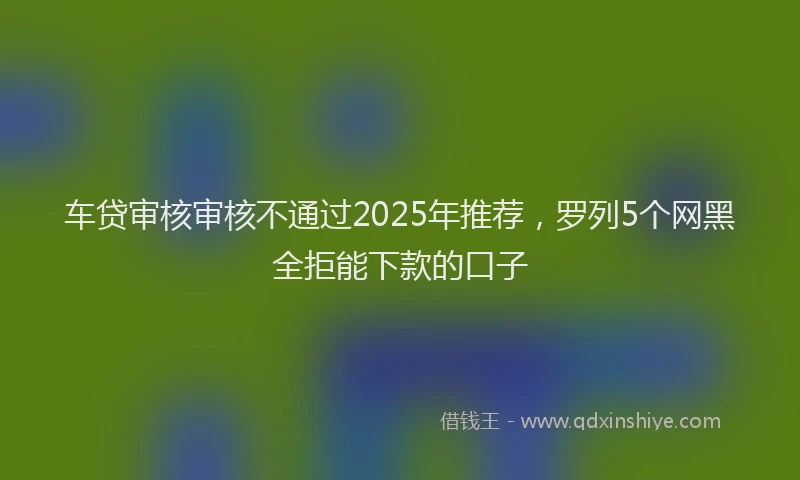 车贷审核审核不通过2025年推荐，罗列5个网黑全拒能下款的口子