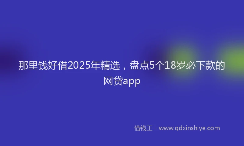 那里钱好借2025年精选，盘点5个18岁必下款的网贷app