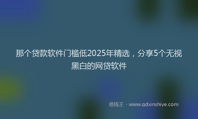 那个贷款软件门槛低2025年精选，分享5个无视黑白的网贷软件