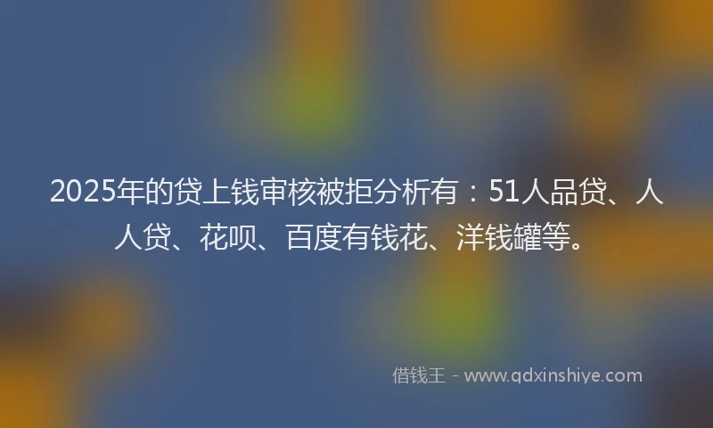 2025年的贷上钱审核被拒分析有：51人品贷、人人贷、花呗、百度有钱花、洋钱罐等。