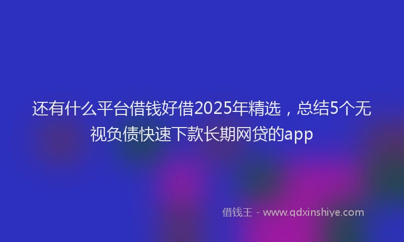 还有什么平台借钱好借2025年精选，总结5个无视负债快速下款长期网贷的app