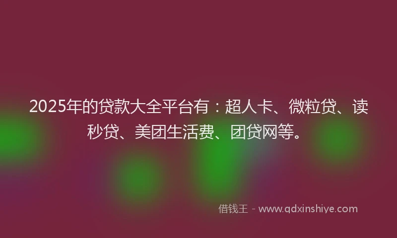 2025年的贷款大全平台有：超人卡、微粒贷、读秒贷、美团生活费、团贷网等。