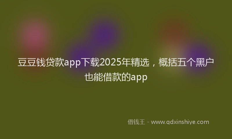 豆豆钱贷款app下载2025年精选，概括五个黑户也能借款的app
