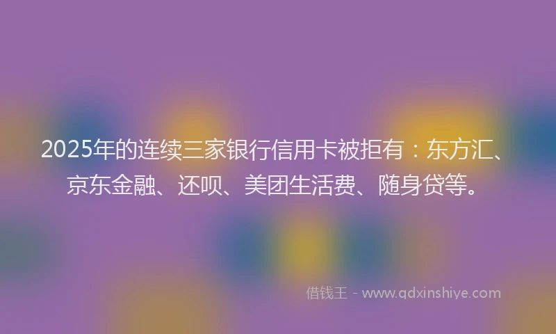 2025年的连续三家银行信用卡被拒有：东方汇、京东金融、还呗、美团生活费、随身贷等。