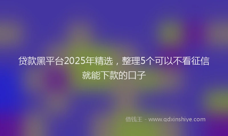 贷款黑平台2025年精选，整理5个可以不看征信就能下款的口子