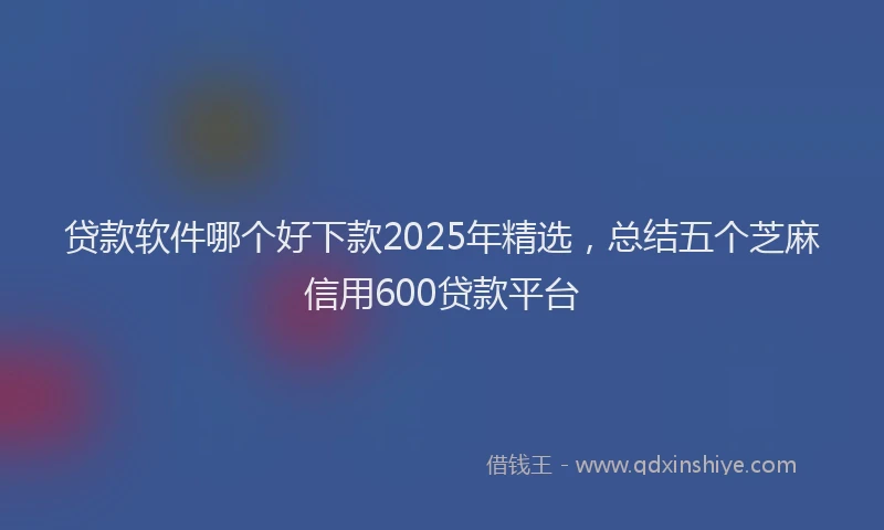 贷款软件哪个好下款2025年精选，总结五个芝麻信用600贷款平台