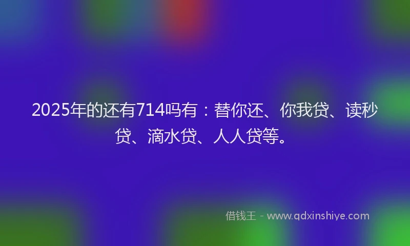 2025年的还有714吗有：替你还、你我贷、读秒贷、滴水贷、人人贷等。