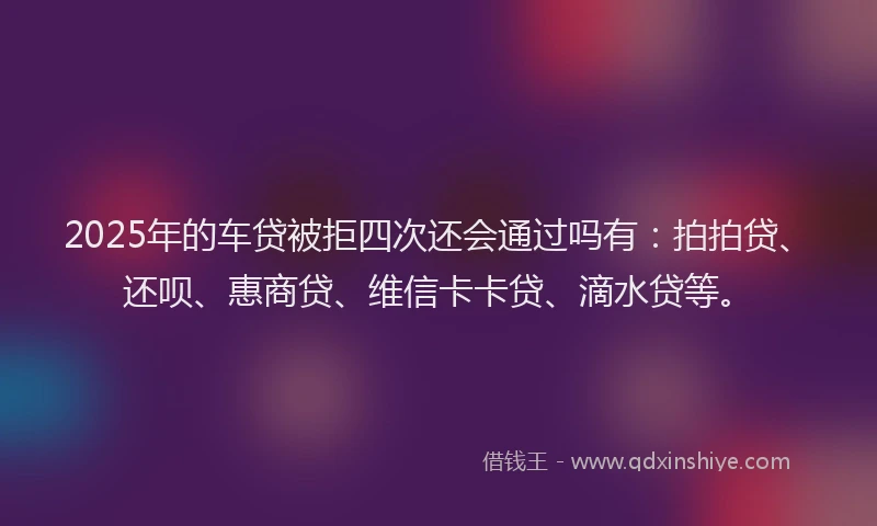 2025年的车贷被拒四次还会通过吗有：拍拍贷、还呗、惠商贷、维信卡卡贷、滴水贷等。