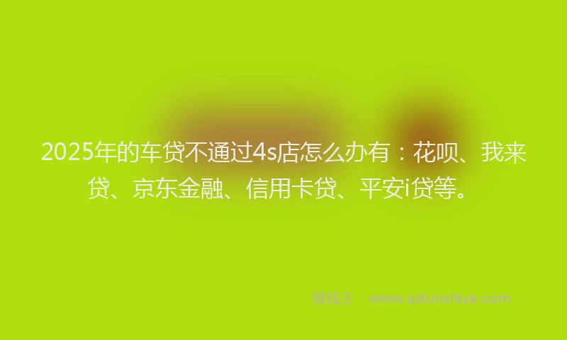 2025年的车贷不通过4s店怎么办有：花呗、我来贷、京东金融、信用卡贷、平安i贷等。