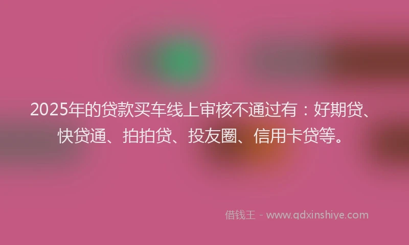 2025年的贷款买车线上审核不通过有：好期贷、快贷通、拍拍贷、投友圈、信用卡贷等。