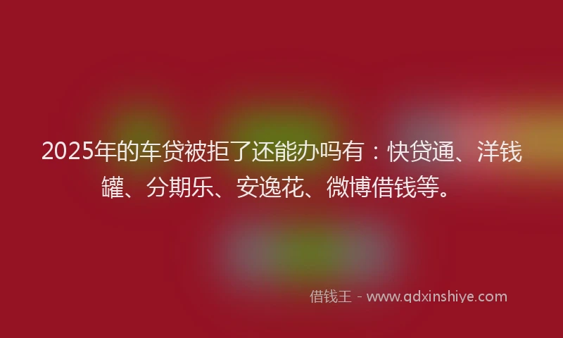 2025年的车贷被拒了还能办吗有：快贷通、洋钱罐、分期乐、安逸花、微博借钱等。