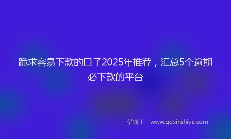 跪求容易下款的口子2025年推荐，汇总5个逾期必下款的平台