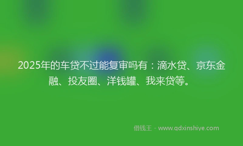 2025年的车贷不过能复审吗有：滴水贷、京东金融、投友圈、洋钱罐、我来贷等。