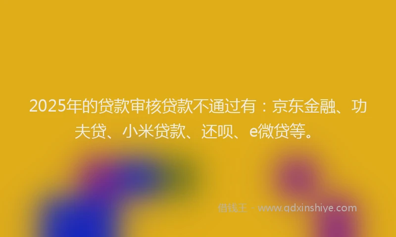 2025年的贷款审核贷款不通过有：京东金融、功夫贷、小米贷款、还呗、e微贷等。