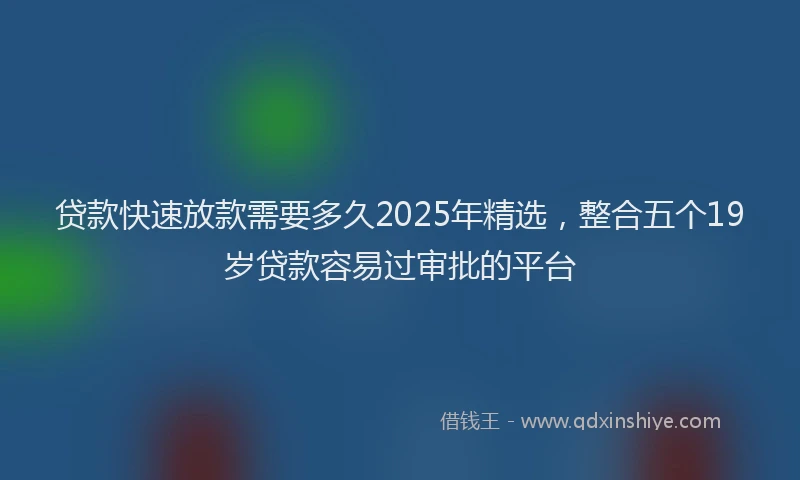 贷款快速放款需要多久2025年精选，整合五个19岁贷款容易过审批的平台
