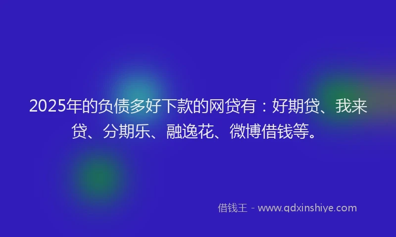 2025年的负债多好下款的网贷有：好期贷、我来贷、分期乐、融逸花、微博借钱等。