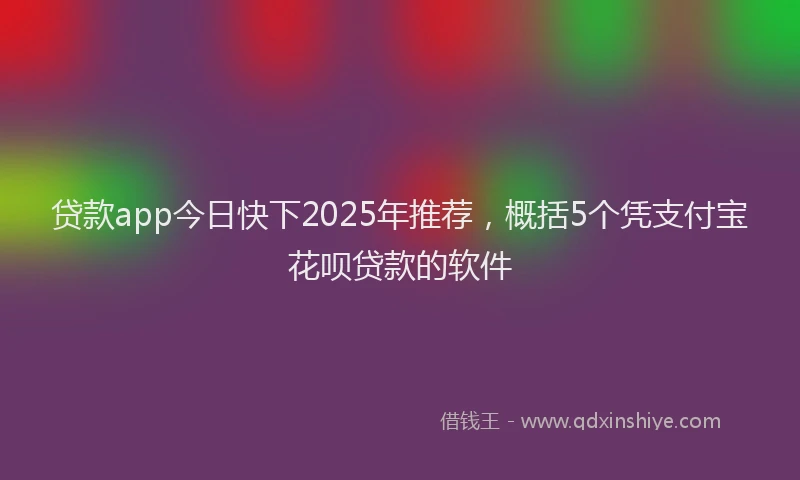贷款app今日快下2025年推荐，概括5个凭支付宝花呗贷款的软件