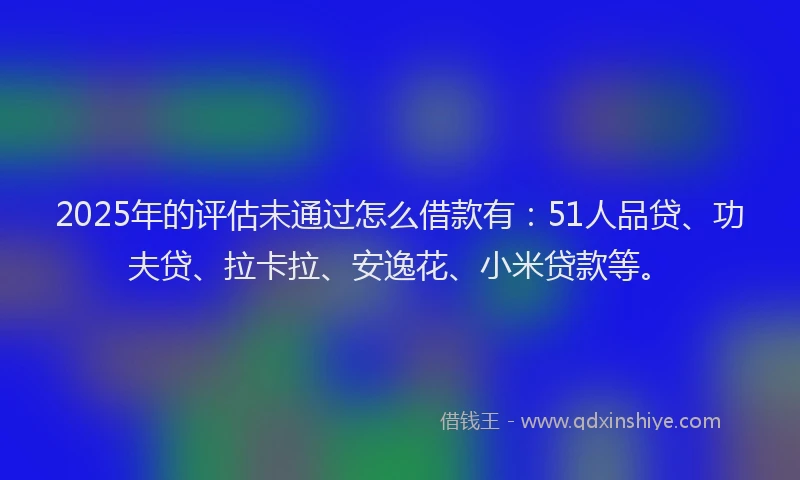 2025年的评估未通过怎么借款有：51人品贷、功夫贷、拉卡拉、安逸花、小米贷款等。