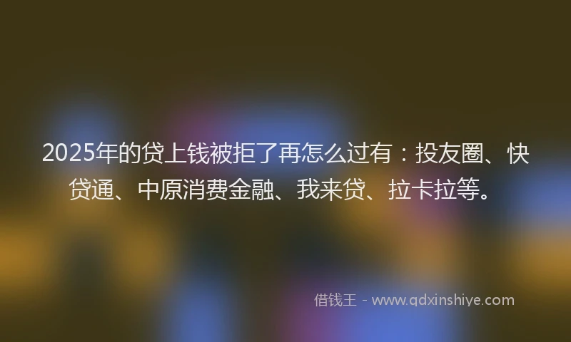 2025年的贷上钱被拒了再怎么过有：投友圈、快贷通、中原消费金融、我来贷、拉卡拉等。