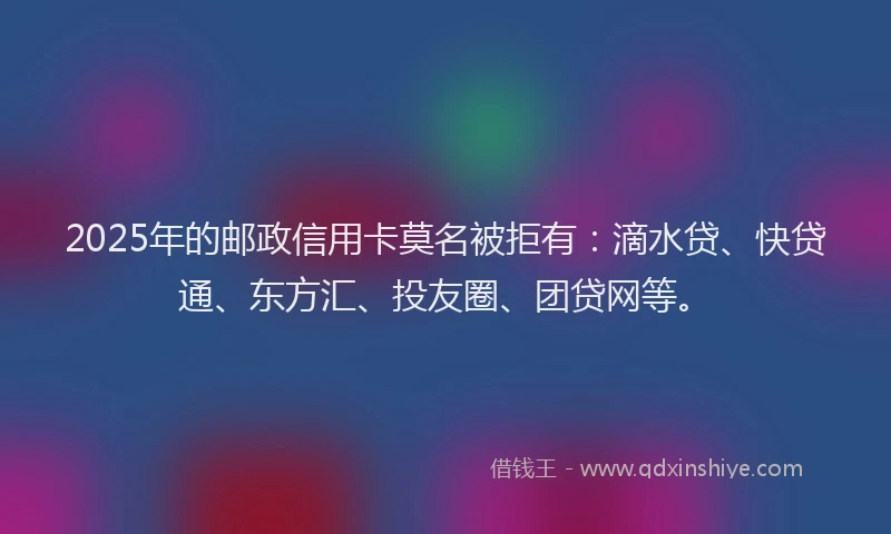 2025年的邮政信用卡莫名被拒有：滴水贷、快贷通、东方汇、投友圈、团贷网等。