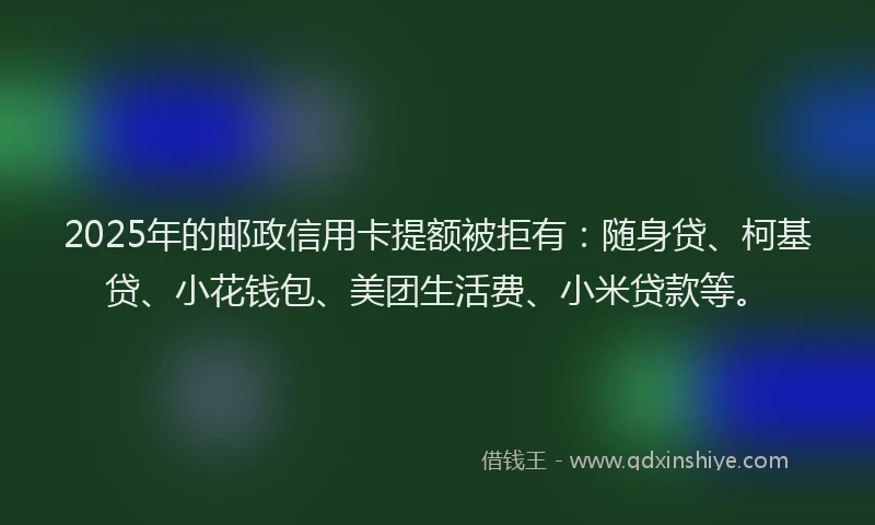 2025年的邮政信用卡提额被拒有：随身贷、柯基贷、小花钱包、美团生活费、小米贷款等。