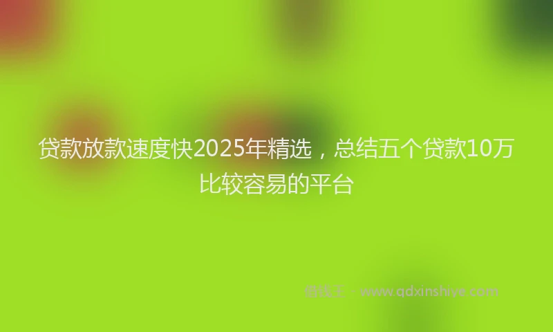 贷款放款速度快2025年精选，总结五个贷款10万比较容易的平台