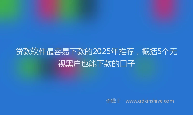 贷款软件最容易下款的2025年推荐，概括5个无视黑户也能下款的口子
