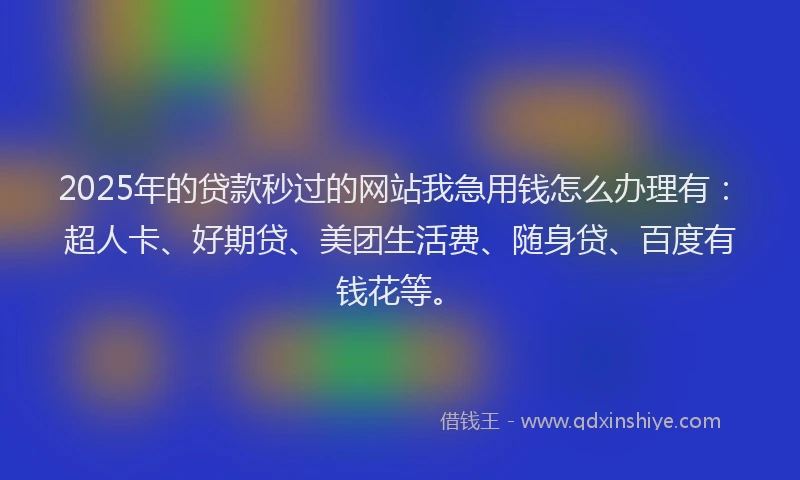 2025年的贷款秒过的网站我急用钱怎么办理有：超人卡、好期贷、美团生活费、随身贷、百度有钱花等。